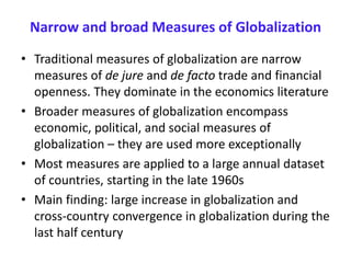Narrow and broad Measures of Globalization
• Traditional measures of globalization are narrow
measures of de jure and de facto trade and financial
openness. They dominate in the economics literature
• Broader measures of globalization encompass
economic, political, and social measures of
globalization – they are used more exceptionally
• Most measures are applied to a large annual dataset
of countries, starting in the late 1960s
• Main finding: large increase in globalization and
cross-country convergence in globalization during the
last half century
 