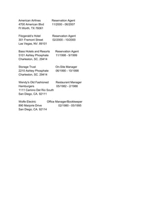 AmericanAirlinesReservationAgent
4700AmericanBlvd11/2000­06/2007
FtWorth,TX76061
 
Fitzgerald’sHotelReservationAgent 
301FremontStreet02/2000­10/2000
LasVegas,NV.89101

BassHotelsandResortsReservationAgent 
5101AshleyPhosphate11/1998­9/1999
Charleston,SC.29414

StorageTrustOn­SiteManager
2210AshleyPhosphate06/1990­10/1998
Charleston,SC.29414

Wendy'sOldFashionedRestaurantManager
Hamburgers05/1982­2/1988
1111CaminoDelRioSouth 
SanDiego,CA.92111

WolfeElectricOfficeManager/Bookkeeper
890MarjorieDrive02/1980­05/1995
SanDiego,CA.92114









 