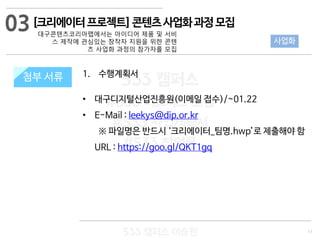 11
533 캠퍼스
#533 비즈니스 모델
#533 사업계획서
#533 창업론
533 캠퍼스 이승원
첨부 서류 1. 수행계획서
• 대구디지털산업진흥원(이메일 접수)/~01.22
• E-Mail : leekys@dip.or.kr
※ 파일명은 반드시 ‘크리에이터_팀명.hwp’로 제출해야 함
URL : https://goo.gl/QKT1gq
첨부 서류
사업화
[크리에이터프로젝트]콘텐츠사업화과정모집
대구콘텐츠코리아랩에서는 아이디어 제품 및 서비
스 제작에 관심있는 창작자 지원을 위한 콘텐
츠 사업화 과정의 참가자를 모집
03
 