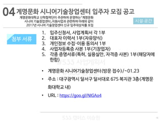 14
533 캠퍼스
#533 비즈니스 모델
#533 사업계획서
#533 창업론
533 캠퍼스 이승원
첨부 서류
1. 입주신청서, 사업계획서 각 1부
2. 대표자 이력서 1부(자유양식)
3. 개인정보 수집·이용 동의서 1부
4. 사업자등록증 사본 1부(기창업자)
5. 각종 증명서류(특허, 실용실안, 자격증 사본) 1부(해당자에
한함)
• 계명문화 시니어기술창업센터(방문 접수)/~01.23
• 주소 : 대구광역시 달서구 달서대로 675 복지관 3층(계명문
화대학교 내)
• URL : https://goo.gl/NIGAo4
시설·공간
첨부 서류
계명문화 시니어기술창업센터 입주자 모집 공고
계명문화대학교 산학협력단이 주관하여 운영하는『계명문화
시니어 기술창업센터』지원사업과 관련하여 아래와 같이
2017년 시니어 기술창업센터 신규 입주대상자를 모집
04
 