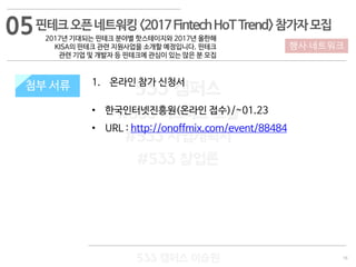 16
533 캠퍼스
#533 비즈니스 모델
#533 사업계획서
#533 창업론
533 캠퍼스 이승원
첨부 서류 1. 온라인 참가 신청서
• 한국인터넷진흥원(온라인 접수)/~01.23
• URL : http://onoffmix.com/event/88484
첨부 서류
행사·네트워크
핀테크오픈네트워킹<2017FintechHoTTrend>참가자모집
2017년 기대되는 핀테크 분야별 핫스테이지와 2017년 올한해
KISA의 핀테크 관련 지원사업을 소개할 예정입니다. 핀테크
관련 기업 및 개발자 등 핀테크에 관심이 있는 많은 분 모집
05
 