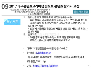 26
533 캠퍼스
#533 비즈니스 모델
#533 사업계획서
#533 창업론
533 캠퍼스 이승원
첨부 서류첨부 서류
1. 참가신청서 및 세부계획서, 사업자등록증 사본
- 참가 신청서 및 세부 계획서 실제 작성본(HWP 파일) 각 1부
- 작성본 출력 후 직인 날인 또는 자필서명 후 스캔본(PDF 파
일) 각 1부 제출
- 신청 시 제출하는 콘텐츠로 사업자 보유자는 사업자등록증 사
본 1부 제출
2. 발표자료
- 10분 정도 분량의 자유 형식 PPT 파일 발표자료 제출
- 콘텐츠 소개서 및 세부 계획서 내용 포함 必
• 대구디지털산업진흥(이메일 접수)/~02.01
• E-Mail : jyj@dip.or.kr
※ 파일명은 팀명(업체명)_콘텐츠명.zip으로 압축하여 제출
(예 콘랩_CKL1.zip)
• URL : https://goo.gl/upBNvr
2017 대구콘텐츠코리아랩 킹오브 콘텐츠 참가자 모집
대구콘텐츠코리아랩에서는 해외 시장 판로 개척을 위해 세
계 최대 규모의 전시회 (2017 SXSW)를 참가 할 국
내 우수 콘텐츠를 가진 팀을 모집
판로·해외진출
09
 