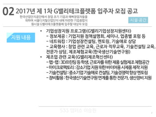 7
533 캠퍼스
#533 비즈니스 모델
#533 사업계획서
#533 창업론
533 캠퍼스 이승원
지원 내용
• 기업성장지원 프로그램(G밸리기업성장지원센터)
- 정보제공 : 기업지원 정책설명회, 세미나, 업종별 포럼 등
- 네트워킹 : 기업성장컨설팅, 멘토링, 기술애로 상담
- 교육행사 : 창업 관련 교육, 근로자 직무교육, 기술컨설팅 교육,
전문가 상담, 제조체험교육(한국생산기술연구원)
• 제조업 관련 교육(G밸리제조혁신센터)
-팹-랩:3D프린팅등학생,근로자를위한제품실험제조체험공간
-마이크로팩토리:강소기업지원위한바이어용시제품제작지원
-기술컨설팅:중소기업기술애로컨설팅,기술경쟁력향상멘토링
-장비활용:한국생산기술연구원연계를통한전문가,생산장비지원
2017년 제 1차 G밸리테크플랫폼 입주자 모집 공고
한국산업단지공단에서 창업 초기 기업과 예삐창업자들을
위하여 서울디지털산업단지 내에 마련한 기업종합지
원시설 G밸리테크플랫폼에 입주할 대상자 모집
시설·공간
지원 내용
02
 