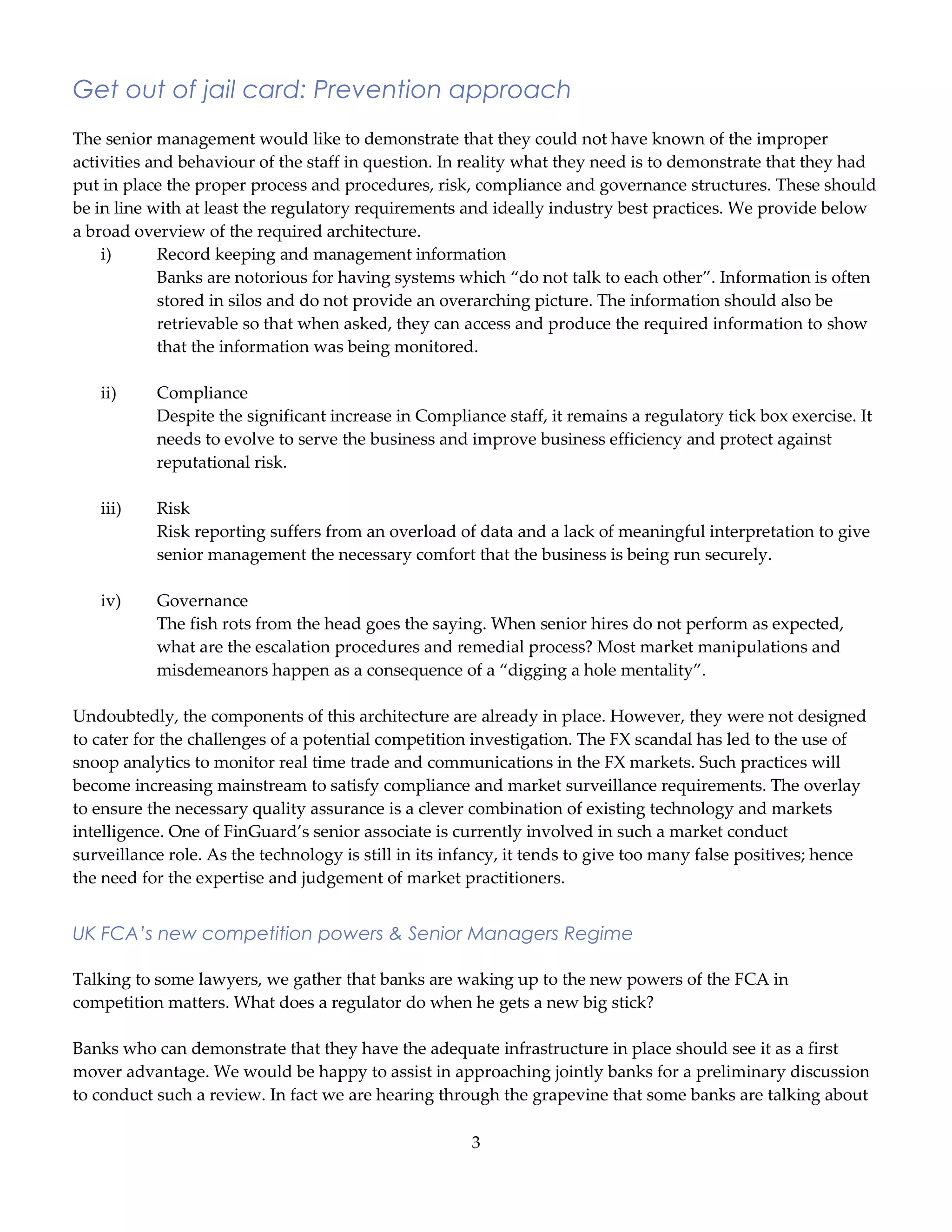 3
Get out of jail card: Prevention approach
The senior management would like to demonstrate that they could not have known of the improper
activities and behaviour of the staff in question. In reality what they need is to demonstrate that they had
put in place the proper process and procedures, risk, compliance and governance structures. These should
be in line with at least the regulatory requirements and ideally industry best practices. We provide below
a broad overview of the required architecture.
i) Record keeping and management information
Banks are notorious for having systems which “do not talk to each other”. Information is often
stored in silos and do not provide an overarching picture. The information should also be
retrievable so that when asked, they can access and produce the required information to show
that the information was being monitored.
ii) Compliance
Despite the significant increase in Compliance staff, it remains a regulatory tick box exercise. It
needs to evolve to serve the business and improve business efficiency and protect against
reputational risk.
iii) Risk
Risk reporting suffers from an overload of data and a lack of meaningful interpretation to give
senior management the necessary comfort that the business is being run securely.
iv) Governance
The fish rots from the head goes the saying. When senior hires do not perform as expected,
what are the escalation procedures and remedial process? Most market manipulations and
misdemeanors happen as a consequence of a “digging a hole mentality”.
Undoubtedly, the components of this architecture are already in place. However, they were not designed
to cater for the challenges of a potential competition investigation. The FX scandal has led to the use of
snoop analytics to monitor real time trade and communications in the FX markets. Such practices will
become increasing mainstream to satisfy compliance and market surveillance requirements. The overlay
to ensure the necessary quality assurance is a clever combination of existing technology and markets
intelligence. One of FinGuard’s senior associate is currently involved in such a market conduct
surveillance role. As the technology is still in its infancy, it tends to give too many false positives; hence
the need for the expertise and judgement of market practitioners.
UK FCA’s new competition powers & Senior Managers Regime
Talking to some lawyers, we gather that banks are waking up to the new powers of the FCA in
competition matters. What does a regulator do when he gets a new big stick?
Banks who can demonstrate that they have the adequate infrastructure in place should see it as a first
mover advantage. We would be happy to assist in approaching jointly banks for a preliminary discussion
to conduct such a review. In fact we are hearing through the grapevine that some banks are talking about
 