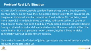 Problem/ Real Life Situation
As a result of Schengen, people can flow freely across the EU but those who
are ‘bad actors’ do not have their full person profile follow them across the EU.
Imagine an individual who had committed fraud in three EU countries, owed
more than €1.5 m in debt in three countries, had confessed to 12 counts of
fraud here in Malta, had been hired by a Malta-based gaming company despite
having a criminal record and documented mental illness record – is still on the
run in Malta. But that person is not on the run, he/she is living in Malta
comfortably without apparently any scrutiny.
Clearly this is a result of a lack of joined up systems and no full personal profile
following them across the EU.
 