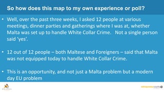 So how does this map to my own experience or poll?
• Well, over the past three weeks, I asked 12 people at various
meetings, dinner parties and gatherings where I was at, whether
Malta was set up to handle White Collar Crime. Not a single person
said ‘yes’.
• 12 out of 12 people – both Maltese and Foreigners – said that Malta
was not equipped today to handle White Collar Crime.
• This is an opportunity, and not just a Malta problem but a modern
day EU problem
 