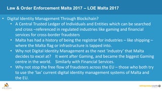 Law & Order Enforcement Malta 2017 – LOE Malta 2017
• Digital Identity Management Through Blockchain?
• A Central Trusted Ledger of Individuals and Entities which can be searched
and cross –referenced in regulated industries like gaming and financial
services for cross-border fraudsters
• Malta has had a history of being the registrar for industries – like shipping –
where the Malta flag or infrastructure is tapped into.
• Why not Digital Identity Management as the next ‘industry’ that Malta
decides to excel at? It went after Gaming, and became the biggest Gaming
centre in the world. Similarly with Financial Services.
• Why not stop the free flow of fraudsters across the EU – those who both try
to use the ‘lax’ current digital identity management systems of Malta and
the EU.
 
