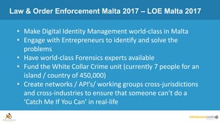 Law & Order Enforcement Malta 2017 – LOE Malta 2017
• Make Digital Identity Management world-class in Malta
• Engage with Entrepreneurs to identify and solve the
problems
• Have world-class Forensics experts available
• Fund the White Collar Crime unit (currently 7 people for an
island / country of 450,000)
• Create networks / API’s/ working groups cross-jurisdictions
and cross-industries to ensure that someone can’t do a
‘Catch Me If You Can’ in real-life
 
