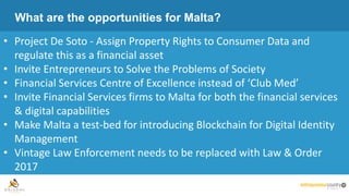 What are the opportunities for Malta?
• Project De Soto - Assign Property Rights to Consumer Data and
regulate this as a financial asset
• Invite Entrepreneurs to Solve the Problems of Society
• Financial Services Centre of Excellence instead of ‘Club Med’
• Invite Financial Services firms to Malta for both the financial services
& digital capabilities
• Make Malta a test-bed for introducing Blockchain for Digital Identity
Management
• Vintage Law Enforcement needs to be replaced with Law & Order
2017
 