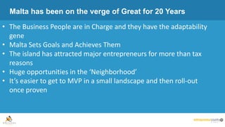 Malta has been on the verge of Great for 20 Years
• The Business People are in Charge and they have the adaptability
gene
• Malta Sets Goals and Achieves Them
• The island has attracted major entrepreneurs for more than tax
reasons
• Huge opportunities in the ‘Neighborhood’
• It’s easier to get to MVP in a small landscape and then roll-out
once proven
 