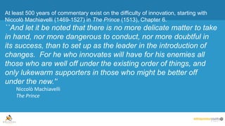 At least 500 years of commentary exist on the difficulty of innovation, starting with
Niccolò Machiavelli (1469-1527) in The Prince (1513), Chapter 6.
``And let it be noted that there is no more delicate matter to take
in hand, nor more dangerous to conduct, nor more doubtful in
its success, than to set up as the leader in the introduction of
changes. For he who innovates will have for his enemies all
those who are well off under the existing order of things, and
only lukewarm supporters in those who might be better off
under the new.'‘
Niccolò Machiavelli
The Prince
 