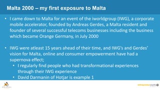 Malta 2000 – my first exposure to Malta
• I came down to Malta for an event of the iworldgroup (IWG), a corporate
mobile accelerator, founded by Andreas Gerdes, a Malta resident and
founder of several successful telecoms businesses including the business
which became Orange Germany, in July 2000
• IWG were atleast 15 years ahead of their time, and IWG’s and Gerdes’
vision for Malta, online and consumer empowerment have had a
supernova effect;
• I regularly find people who had transformational experiences
through their IWG experience
• David Darmanin of Hotjar is example 1
 