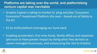 Platforms are taking over the world, and platformising
venture capital was inevitable
• Ariadne Capital is taking to market its ‘plug and play’ Ecosystem
Economics® Investment Platform this year – based out of Malta to
the EU
• €1 bn AUM platform leveraging our fund stack
• Enabling accelerators, first time funds, family offices and corporate
spin-outs to have greater impact by doing what they do best as
owner-managed businesses, and outsourcing the rest to Ariadne
 