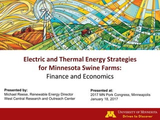 Electric and Thermal Energy Strategies
for Minnesota Swine Farms:
Finance and Economics
Presented by:
Michael Reese, Renewable Energy Director
West Central Research and Outreach Center
Presented at:
2017 MN Pork Congress, Minneapolis
January 18, 2017
 