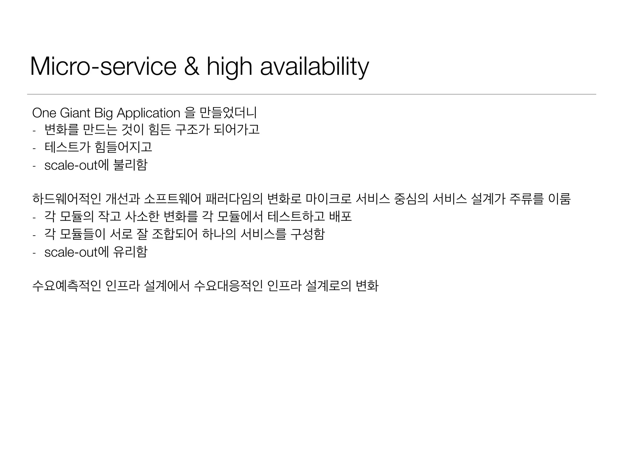 Micro-service & high availability
One Giant Big Application 을 만들었더니
- 변화를 만드는 것이 힘든 구조가 되어가고
- 테스트가 힘들어지고
- scale-out에 불리함
하드웨어적인 개선과 소프트웨어 패러다임의 변화로 마이크로 서비스 중심의 서비스 설계가 주류를 이룸
- 각 모듈의 작고 사소한 변화를 각 모듈에서 테스트하고 배포
- 각 모듈들이 서로 잘 조합되어 하나의 서비스를 구성함
- scale-out에 유리함
수요예측적인 인프라 설계에서 수요대응적인 인프라 설계로의 변화
 
