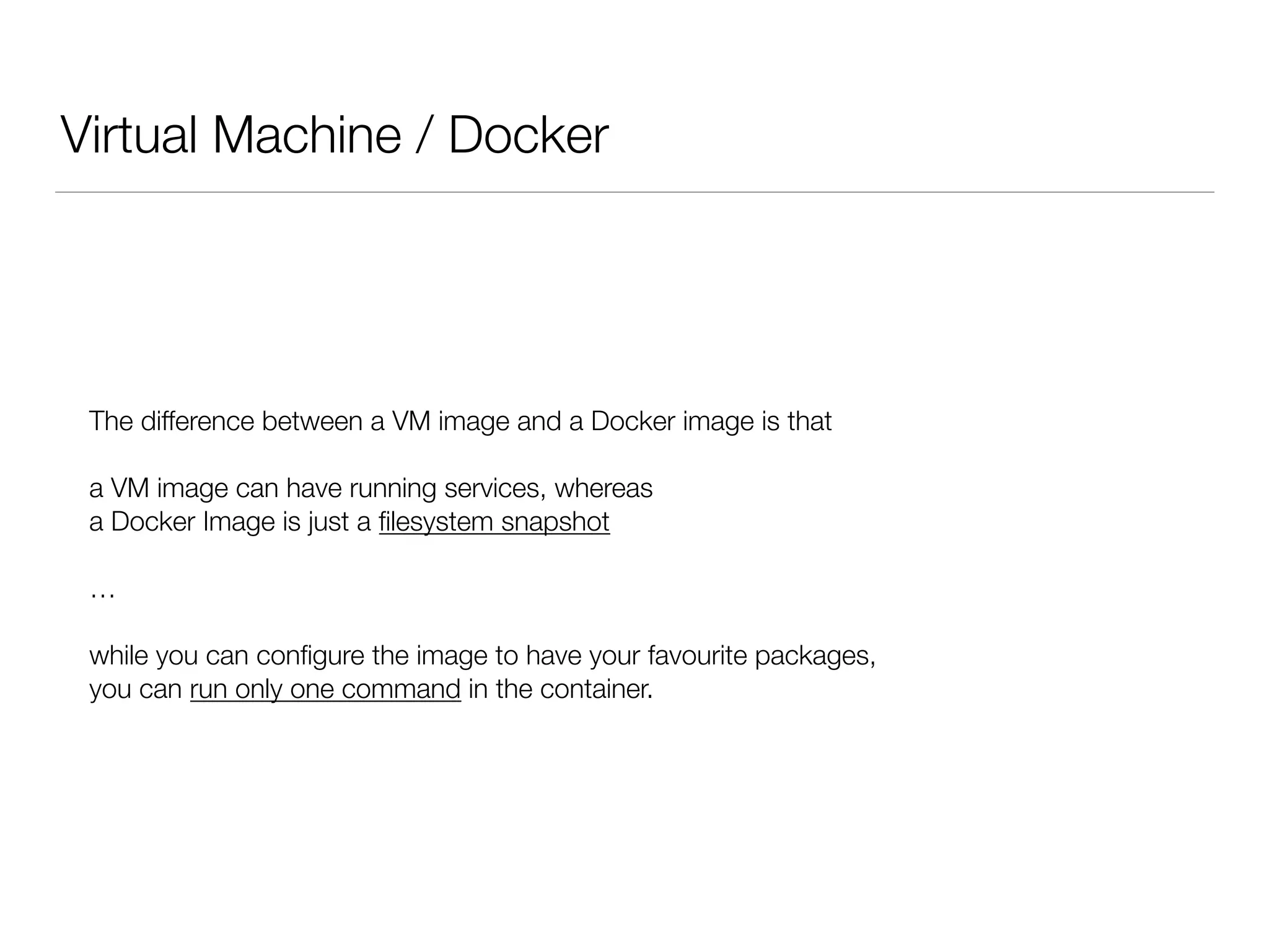 Virtual Machine / Docker
The difference between a VM image and a Docker image is that
a VM image can have running services, whereas
a Docker Image is just a ﬁlesystem snapshot
…
while you can conﬁgure the image to have your favourite packages,
you can run only one command in the container.
 