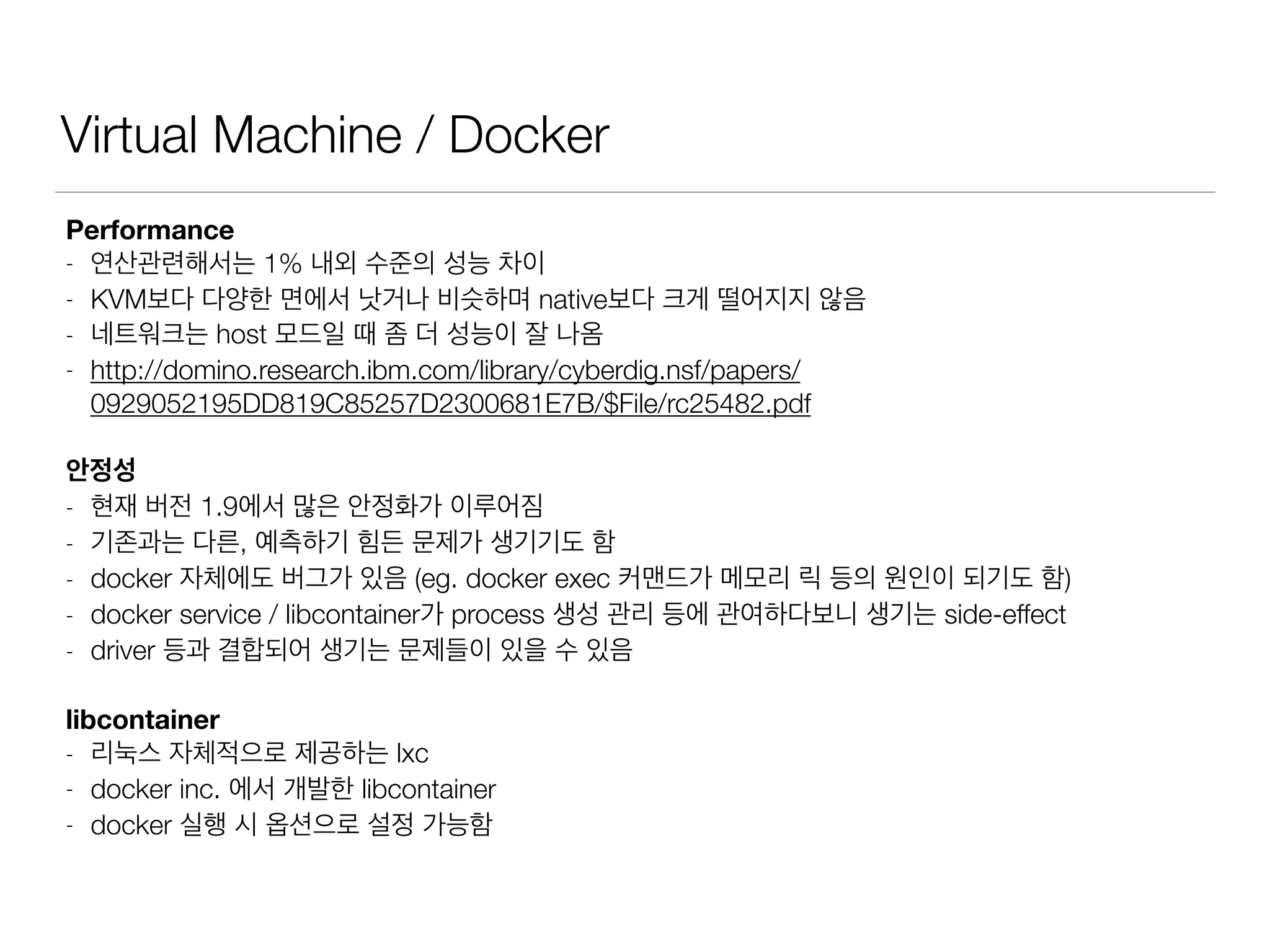 Virtual Machine / Docker
Performance
- 연산관련해서는 1% 내외 수준의 성능 차이
- KVM보다 다양한 면에서 낫거나 비슷하며 native보다 크게 떨어지지 않음
- 네트워크는 host 모드일 때 좀 더 성능이 잘 나옴
- http://domino.research.ibm.com/library/cyberdig.nsf/papers/
0929052195DD819C85257D2300681E7B/$File/rc25482.pdf
안정성
- 현재 버전 1.9에서 많은 안정화가 이루어짐
- 기존과는 다른, 예측하기 힘든 문제가 생기기도 함
- docker 자체에도 버그가 있음 (eg. docker exec 커맨드가 메모리 릭 등의 원인이 되기도 함)
- docker service / libcontainer가 process 생성 관리 등에 관여하다보니 생기는 side-effect
- driver 등과 결합되어 생기는 문제들이 있을 수 있음
libcontainer
- 리눅스 자체적으로 제공하는 lxc
- docker inc. 에서 개발한 libcontainer
- docker 실행 시 옵션으로 설정 가능함
 