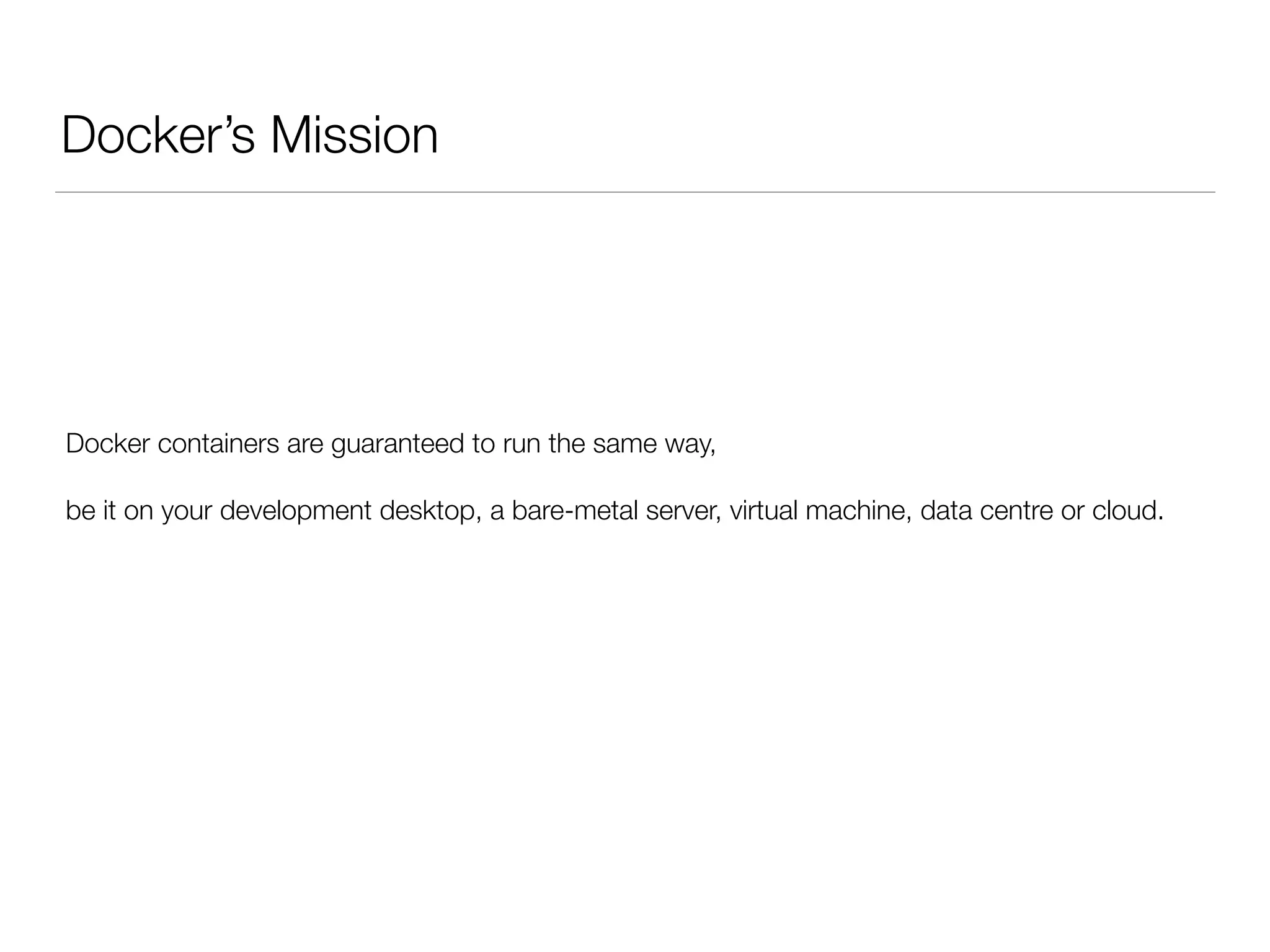 Docker’s Mission
Docker containers are guaranteed to run the same way,
be it on your development desktop, a bare-metal server, virtual machine, data centre or cloud.
 