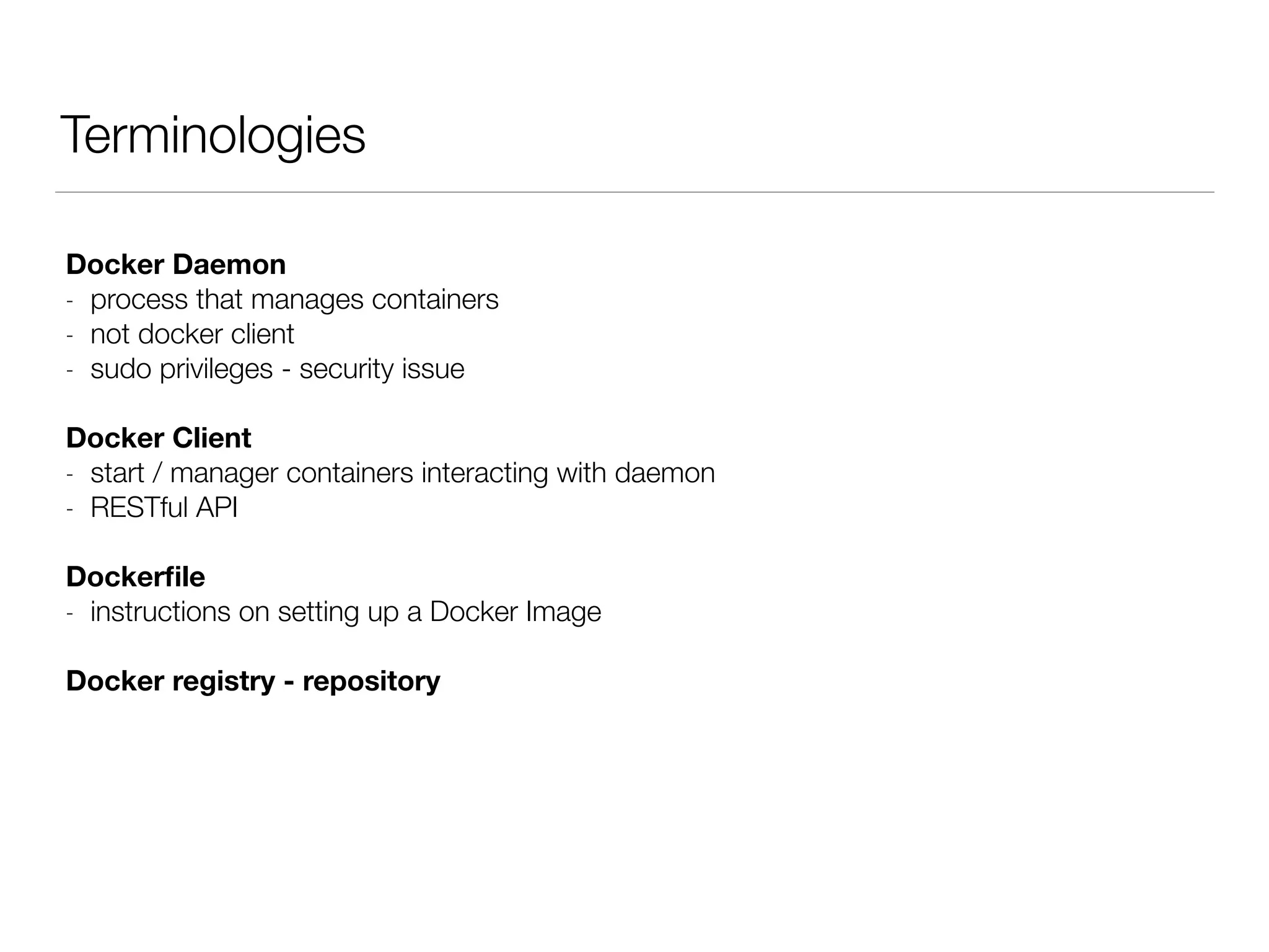 Terminologies
Docker Daemon
- process that manages containers
- not docker client
- sudo privileges - security issue
Docker Client
- start / manager containers interacting with daemon
- RESTful API
Dockerﬁle
- instructions on setting up a Docker Image
Docker registry - repository
 