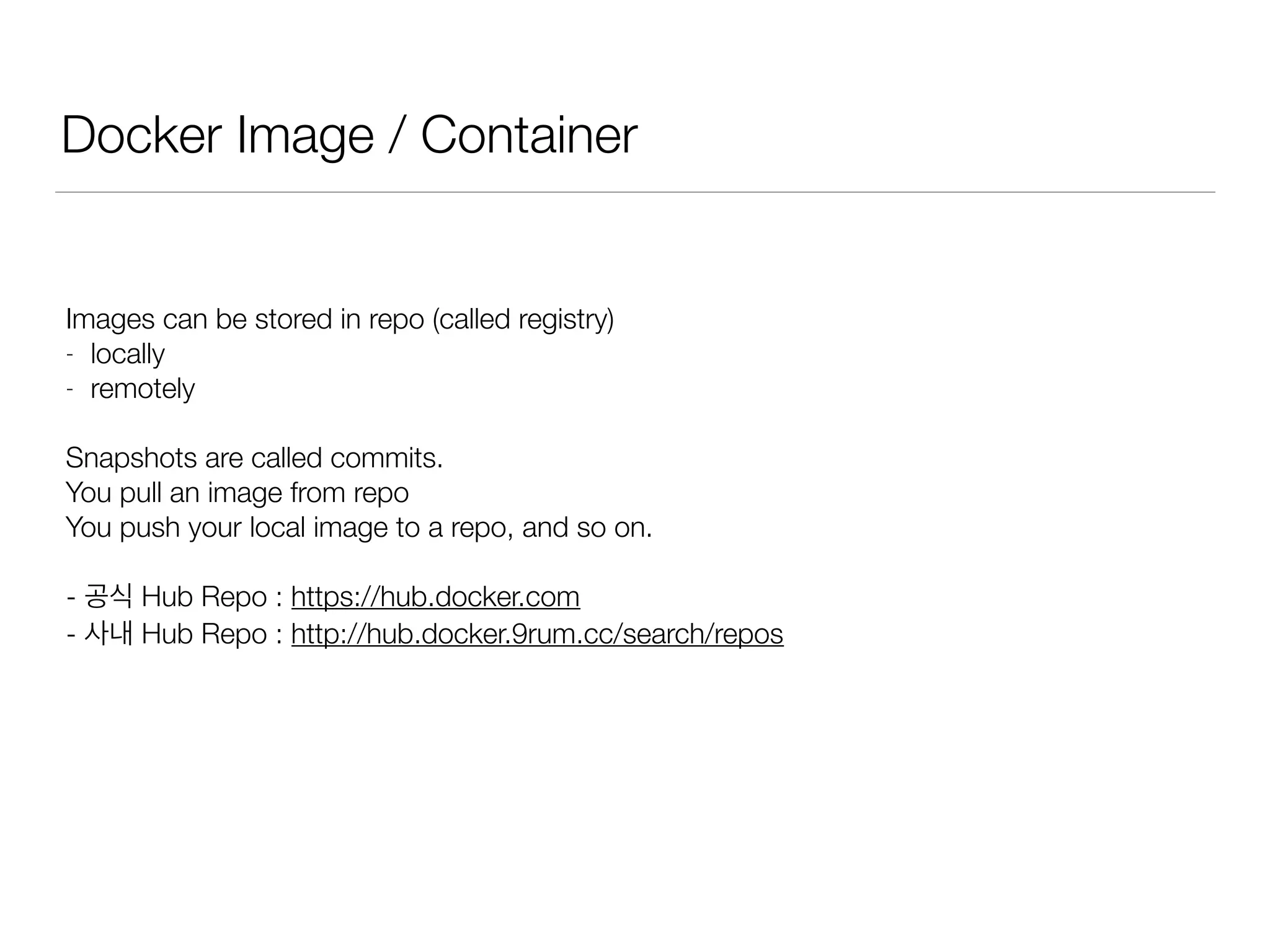 Docker Image / Container
Images can be stored in repo (called registry)
- locally
- remotely
Snapshots are called commits.
You pull an image from repo
You push your local image to a repo, and so on.
- 공식 Hub Repo : https://hub.docker.com
- 사내 Hub Repo : http://hub.docker.9rum.cc/search/repos
 