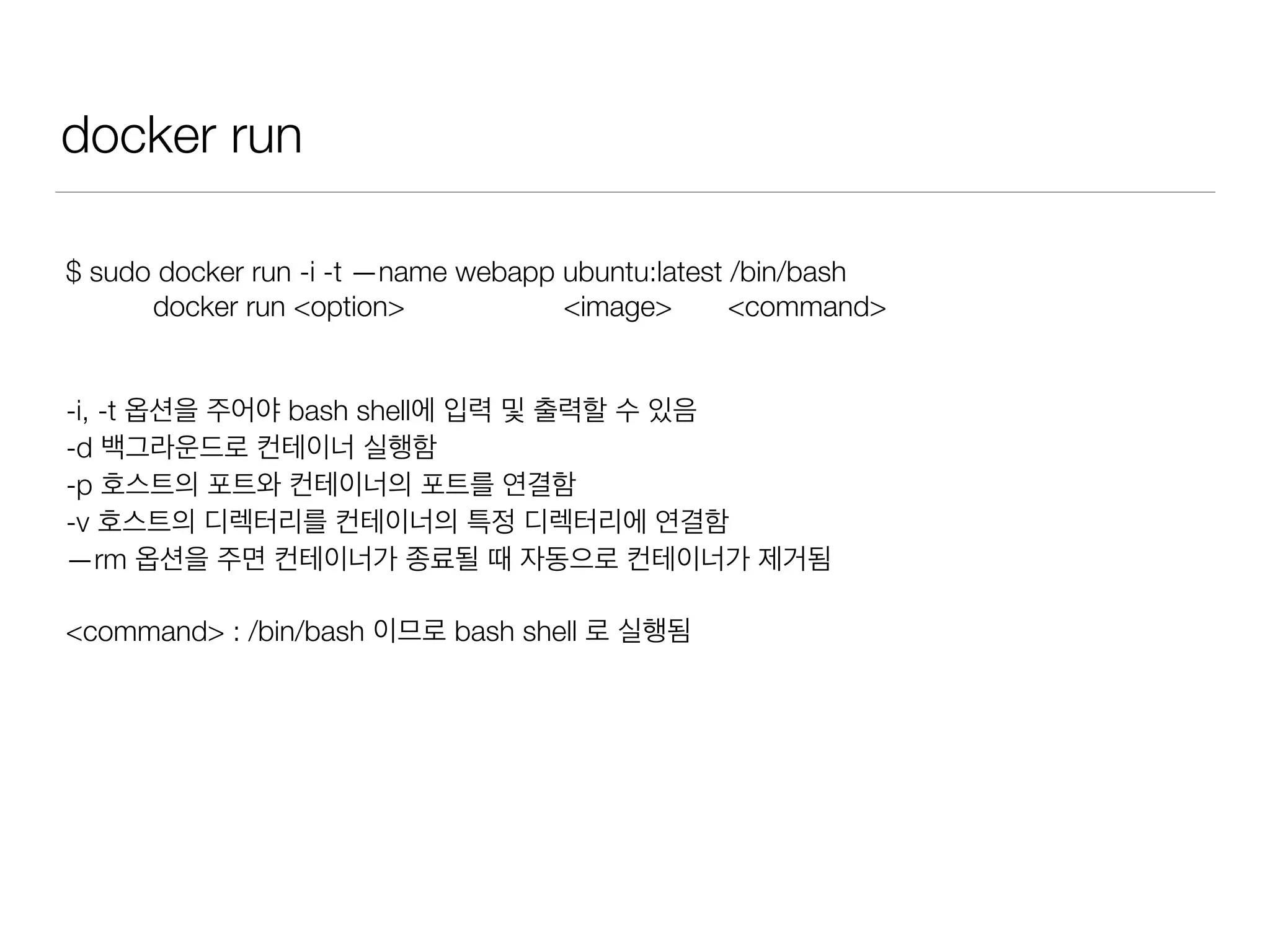 docker run
$ sudo docker run -i -t —name webapp ubuntu:latest /bin/bash
docker run <option> <image> <command>
-i, -t 옵션을 주어야 bash shell에 입력 및 출력할 수 있음
-d 백그라운드로 컨테이너 실행함
-p 호스트의 포트와 컨테이너의 포트를 연결함
-v 호스트의 디렉터리를 컨테이너의 특정 디렉터리에 연결함
—rm 옵션을 주면 컨테이너가 종료될 때 자동으로 컨테이너가 제거됨
<command> : /bin/bash 이므로 bash shell 로 실행됨
 