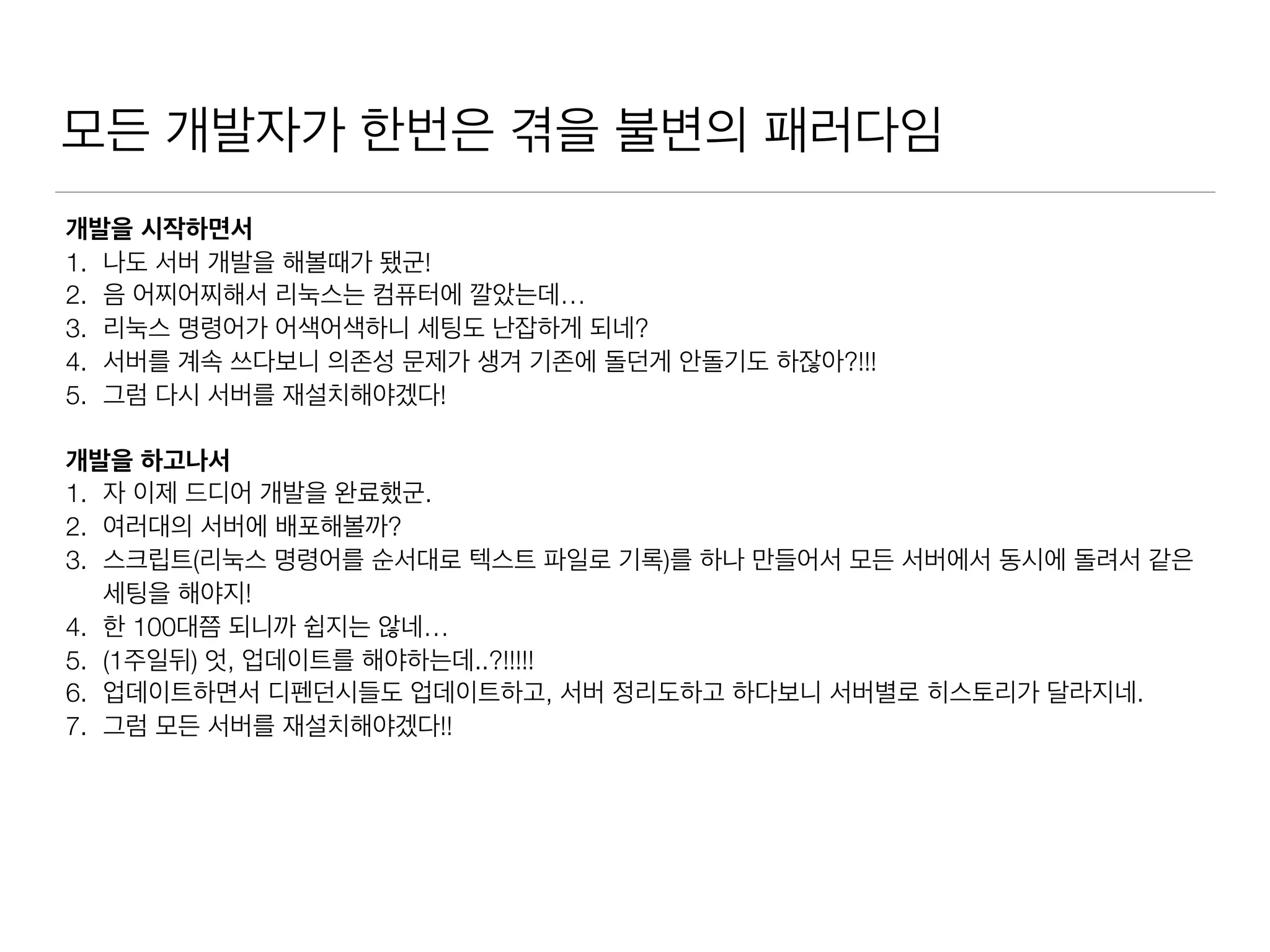 모든 개발자가 한번은 겪을 불변의 패러다임
개발을 시작하면서
1. 나도 서버 개발을 해볼때가 됐군!
2. 음 어찌어찌해서 리눅스는 컴퓨터에 깔았는데…
3. 리눅스 명령어가 어색어색하니 세팅도 난잡하게 되네?
4. 서버를 계속 쓰다보니 의존성 문제가 생겨 기존에 돌던게 안돌기도 하잖아?!!!
5. 그럼 다시 서버를 재설치해야겠다!
개발을 하고나서
1. 자 이제 드디어 개발을 완료했군.
2. 여러대의 서버에 배포해볼까?
3. 스크립트(리눅스 명령어를 순서대로 텍스트 파일로 기록)를 하나 만들어서 모든 서버에서 동시에 돌려서 같은
세팅을 해야지!
4. 한 100대쯤 되니까 쉽지는 않네…
5. (1주일뒤) 엇, 업데이트를 해야하는데..?!!!!!
6. 업데이트하면서 디펜던시들도 업데이트하고, 서버 정리도하고 하다보니 서버별로 히스토리가 달라지네.
7. 그럼 모든 서버를 재설치해야겠다!!
 