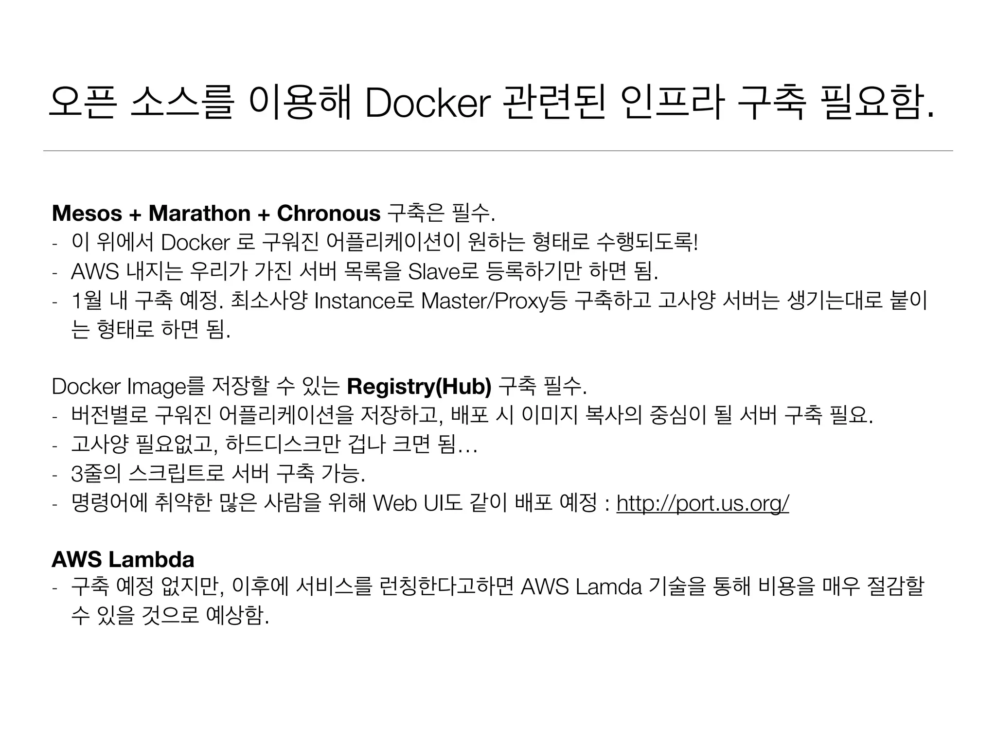 오픈 소스를 이용해 Docker 관련된 인프라 구축 필요함.
Mesos + Marathon + Chronous 구축은 필수.
- 이 위에서 Docker 로 구워진 어플리케이션이 원하는 형태로 수행되도록!
- AWS 내지는 우리가 가진 서버 목록을 Slave로 등록하기만 하면 됨.
- 1월 내 구축 예정. 최소사양 Instance로 Master/Proxy등 구축하고 고사양 서버는 생기는대로 붙이
는 형태로 하면 됨.
Docker Image를 저장할 수 있는 Registry(Hub) 구축 필수.
- 버전별로 구워진 어플리케이션을 저장하고, 배포 시 이미지 복사의 중심이 될 서버 구축 필요.
- 고사양 필요없고, 하드디스크만 겁나 크면 됨…
- 3줄의 스크립트로 서버 구축 가능.
- 명령어에 취약한 많은 사람을 위해 Web UI도 같이 배포 예정 : http://port.us.org/
AWS Lambda
- 구축 예정 없지만, 이후에 서비스를 런칭한다고하면 AWS Lamda 기술을 통해 비용을 매우 절감할
수 있을 것으로 예상함.
 