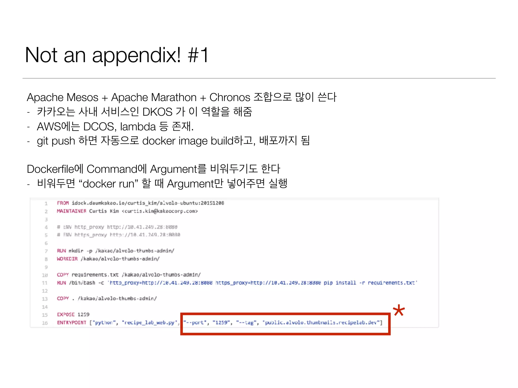 Not an appendix! #1
Apache Mesos + Apache Marathon + Chronos 조합으로 많이 쓴다
- 카카오는 사내 서비스인 DKOS 가 이 역할을 해줌
- AWS에는 DCOS, lambda 등 존재.
- git push 하면 자동으로 docker image build하고, 배포까지 됨
Dockerﬁle에 Command에 Argument를 비워두기도 한다
- 비워두면 “docker run” 할 때 Argument만 넣어주면 실행
*
 