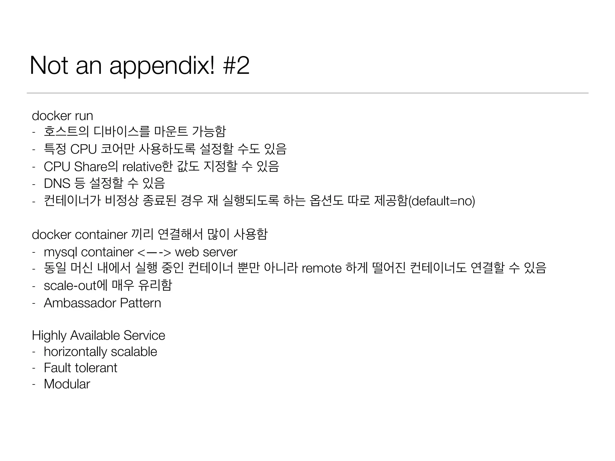Not an appendix! #2
docker run
- 호스트의 디바이스를 마운트 가능함
- 특정 CPU 코어만 사용하도록 설정할 수도 있음
- CPU Share의 relative한 값도 지정할 수 있음
- DNS 등 설정할 수 있음
- 컨테이너가 비정상 종료된 경우 재 실행되도록 하는 옵션도 따로 제공함(default=no)
docker container 끼리 연결해서 많이 사용함
- mysql container <—-> web server
- 동일 머신 내에서 실행 중인 컨테이너 뿐만 아니라 remote 하게 떨어진 컨테이너도 연결할 수 있음
- scale-out에 매우 유리함
- Ambassador Pattern
Highly Available Service
- horizontally scalable
- Fault tolerant
- Modular
 