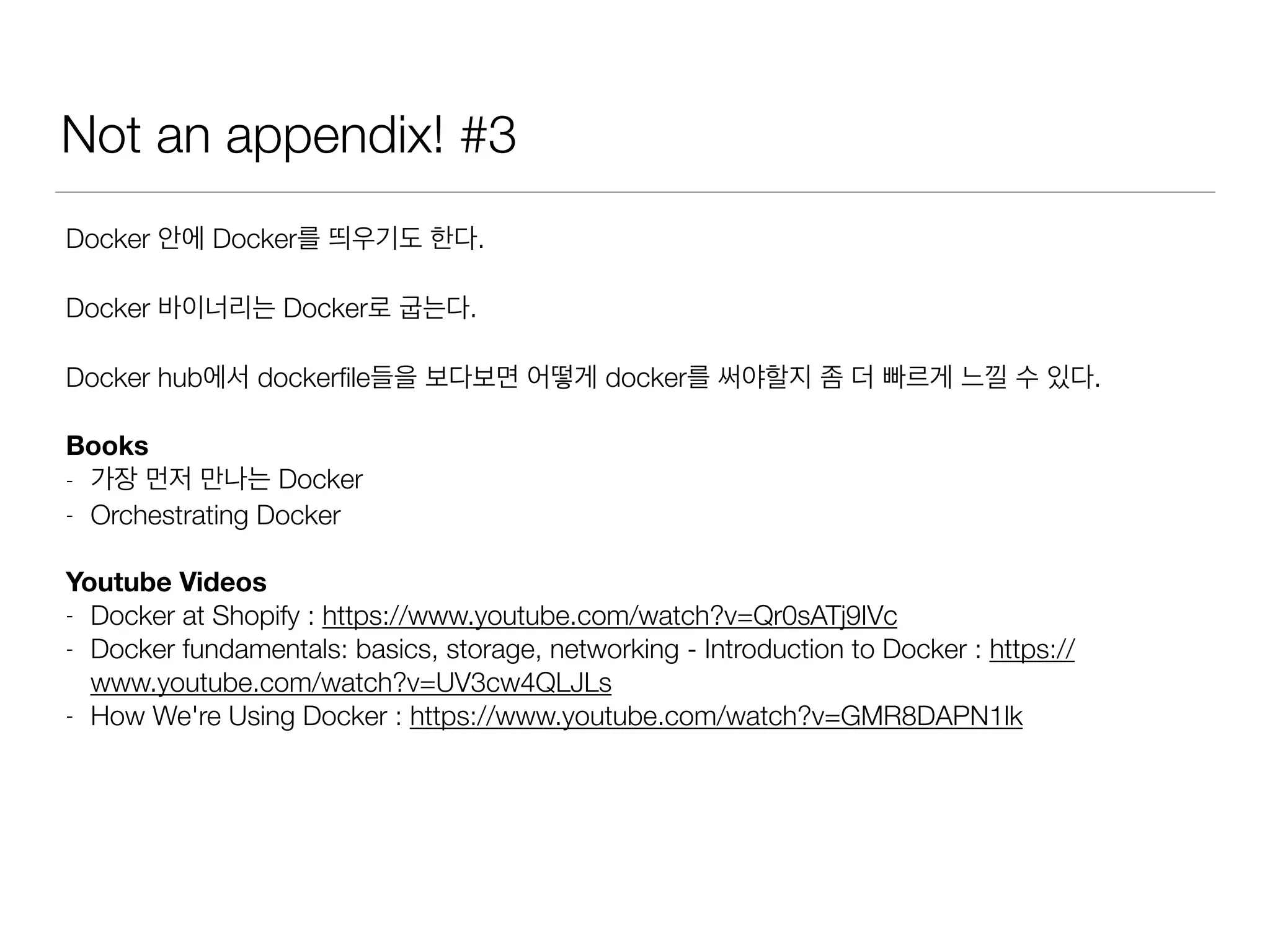 Not an appendix! #3
Docker 안에 Docker를 띄우기도 한다.
Docker 바이너리는 Docker로 굽는다.
Docker hub에서 dockerﬁle들을 보다보면 어떻게 docker를 써야할지 좀 더 빠르게 느낄 수 있다.
Books
- 가장 먼저 만나는 Docker
- Orchestrating Docker
Youtube Videos
- Docker at Shopify : https://www.youtube.com/watch?v=Qr0sATj9IVc
- Docker fundamentals: basics, storage, networking - Introduction to Docker : https://
www.youtube.com/watch?v=UV3cw4QLJLs
- How We're Using Docker : https://www.youtube.com/watch?v=GMR8DAPN1lk
 
