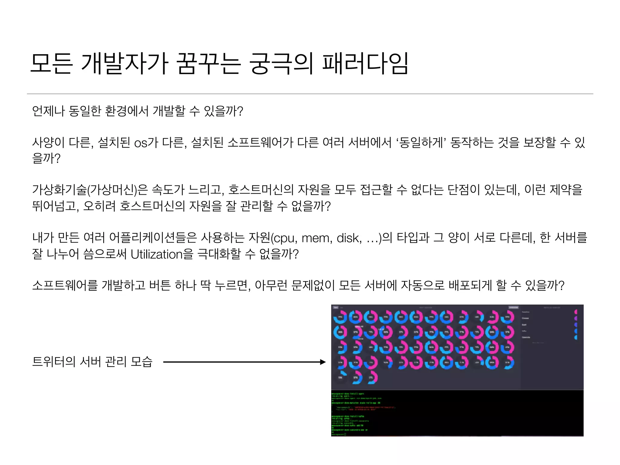 모든 개발자가 꿈꾸는 궁극의 패러다임
언제나 동일한 환경에서 개발할 수 있을까?
사양이 다른, 설치된 os가 다른, 설치된 소프트웨어가 다른 여러 서버에서 ‘동일하게’ 동작하는 것을 보장할 수 있
을까?
가상화기술(가상머신)은 속도가 느리고, 호스트머신의 자원을 모두 접근할 수 없다는 단점이 있는데, 이런 제약을
뛰어넘고, 오히려 호스트머신의 자원을 잘 관리할 수 없을까?
내가 만든 여러 어플리케이션들은 사용하는 자원(cpu, mem, disk, …)의 타입과 그 양이 서로 다른데, 한 서버를
잘 나누어 씀으로써 Utilization을 극대화할 수 없을까?
소프트웨어를 개발하고 버튼 하나 딱 누르면, 아무런 문제없이 모든 서버에 자동으로 배포되게 할 수 있을까?
트위터의 서버 관리 모습
 