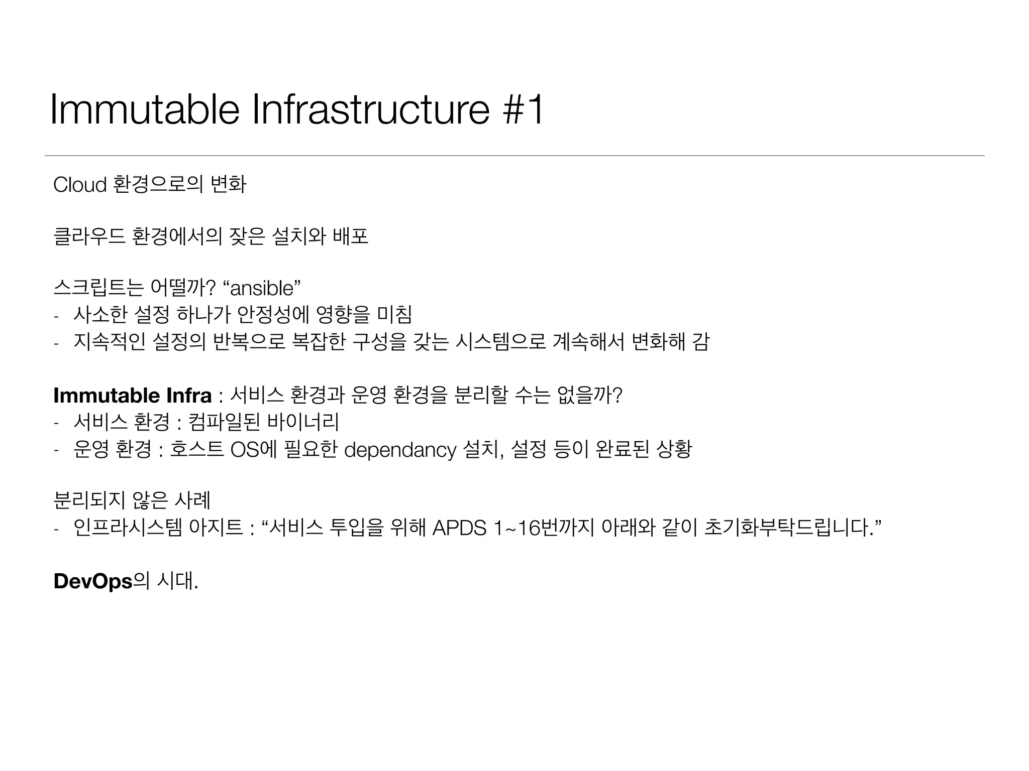 Immutable Infrastructure #1
Cloud 환경으로의 변화
클라우드 환경에서의 잦은 설치와 배포
스크립트는 어떨까? “ansible”
- 사소한 설정 하나가 안정성에 영향을 미침
- 지속적인 설정의 반복으로 복잡한 구성을 갖는 시스템으로 계속해서 변화해 감
Immutable Infra : 서비스 환경과 운영 환경을 분리할 수는 없을까?
- 서비스 환경 : 컴파일된 바이너리
- 운영 환경 : 호스트 OS에 필요한 dependancy 설치, 설정 등이 완료된 상황
분리되지 않은 사례
- 인프라시스템 아지트 : “서비스 투입을 위해 APDS 1~16번까지 아래와 같이 초기화부탁드립니다.”
DevOps의 시대.
 