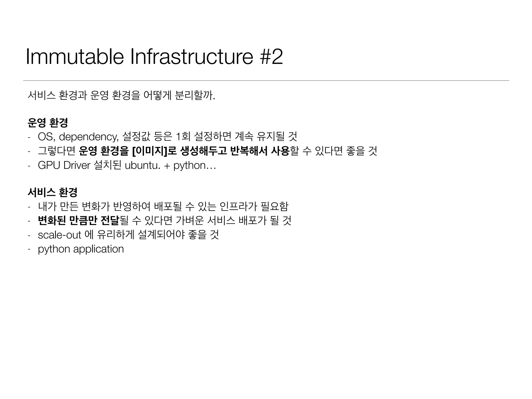 Immutable Infrastructure #2
서비스 환경과 운영 환경을 어떻게 분리할까.
운영 환경
- OS, dependency, 설정값 등은 1회 설정하면 계속 유지될 것
- 그렇다면 운영 환경을 [이미지]로 생성해두고 반복해서 사용할 수 있다면 좋을 것
- GPU Driver 설치된 ubuntu. + python…
서비스 환경
- 내가 만든 변화가 반영하여 배포될 수 있는 인프라가 필요함
- 변화된 만큼만 전달될 수 있다면 가벼운 서비스 배포가 될 것
- scale-out 에 유리하게 설계되어야 좋을 것
- python application
 