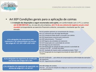 CONDIÇÕES GERAIS PARA A APLICAÇÃO DE COIMAS
• Art 83º Condições gerais para a aplicação de coimas
4. A violação das disposições a seguir enumeradas está sujeita, em conformidade com o nº 2, a coimas
até 10 000 000 EUR ou, no caso de uma empresa, até 2 % do seu volume de negócios anual a nível
mundial correspondente ao exercício financeiro anterior, consoante o montante que for mais
elevado:
•Art 8 Condições aplicáveis ao consentimento de crianças…
•Art 11º Tratamento que não exige identificação
•Art 25º Proteção de dados desde a conceção e por defeito
•Art 26º Responsáveis conjuntos pelo tratamento
•Art 28º Subcontratante – “Processor”
•Art 30º Registos das atividades de tratamento
•Art 31º Cooperação com a autoridade de controlo
•Art 32º Segurança do tratamento
•Art 33º Notificação de violação de dados pessoais à autoridade de
controlo e Art 34º … ao titular dos dados
•Art 35º Avaliação de impacto sobre a proteção de dados “PDIA”
•Art 37º Designação do encarregado da proteção de dados (38º e 39º
Funções)
a) As obrigações do responsável pelo
tratamento e do subcontratante nos termos
dos artigos 8º, 11º, 25º a 39º e 42º e 43º;
•Art 42º Certificação … para efeitos de comprovação da conformidade das operações
de tratamento
•Art 43º Organismos de certificação
b) As obrigações do organismo de certificação
nos termos dos artigos 42º e 43º;
•Art 40º Códigos de conduta
•Art 41º … em caso de violações do código por um responsável pelo tratamento ou por
um subcontratante…
c) As obrigações do organismo de supervisão nos
termos do artigo 41º, n 4; Art 41º
 