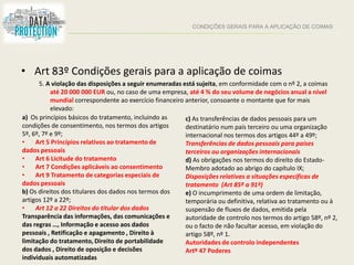 CONDIÇÕES GERAIS PARA A APLICAÇÃO DE COIMAS
• Art 83º Condições gerais para a aplicação de coimas
5. A violação das disposições a seguir enumeradas está sujeita, em conformidade com o nº 2, a coimas
até 20 000 000 EUR ou, no caso de uma empresa, até 4 % do seu volume de negócios anual a nível
mundial correspondente ao exercício financeiro anterior, consoante o montante que for mais
elevado:
a) Os princípios básicos do tratamento, incluindo as
condições de consentimento, nos termos dos artigos
5º, 6º, 7º e 9º;
• Art 5 Princípios relativos ao tratamento de
dados pessoais
• Art 6 Licitude do tratamento
• Art 7 Condições aplicáveis ao consentimento
• Art 9 Tratamento de categorias especiais de
dados pessoais
b) Os direitos dos titulares dos dados nos termos dos
artigos 12º a 22º;
• Art 12 a 22 Direitos do titular dos dados
Transparência das informações, das comunicações e
das regras …, Informação e acesso aos dados
pessoais , Retificação e apagamento , Direito à
limitação do tratamento, Direito de portabilidade
dos dados , Direito de oposição e decisões
individuais automatizadas
c) As transferências de dados pessoais para um
destinatário num país terceiro ou uma organização
internacional nos termos dos artigos 44º a 49º;
Transferências de dados pessoais para países
terceiros ou organizações internacionais
d) As obrigações nos termos do direito do Estado-
Membro adotado ao abrigo do capítulo IX;
Disposições relativas a situações específicas de
tratamento (Art 85º a 91º)
e) O incumprimento de uma ordem de limitação,
temporária ou definitiva, relativa ao tratamento ou à
suspensão de fluxos de dados, emitida pela
autoridade de controlo nos termos do artigo 58º, nº 2,
ou o facto de não facultar acesso, em violação do
artigo 58º, nº 1.
Autoridades de controlo independentes
Artº 47 Poderes
 