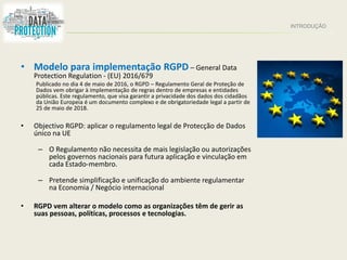 INTRODUÇÃO
• Modelo para implementação RGPD – General Data
Protection Regulation - (EU) 2016/679
Publicado no dia 4 de maio de 2016, o RGPD – Regulamento Geral de Proteção de
Dados vem obrigar à implementação de regras dentro de empresas e entidades
públicas. Este regulamento, que visa garantir a privacidade dos dados dos cidadãos
da União Europeia é um documento complexo e de obrigatoriedade legal a partir de
25 de maio de 2018.
• Objectivo RGPD: aplicar o regulamento legal de Protecção de Dados
único na UE
– O Regulamento não necessita de mais legislação ou autorizações
pelos governos nacionais para futura aplicação e vinculação em
cada Estado-membro.
– Pretende simplificação e unificação do ambiente regulamentar
na Economia / Negócio internacional
• RGPD vem alterar o modelo como as organizações têm de gerir as
suas pessoas, políticas, processos e tecnologias.
 