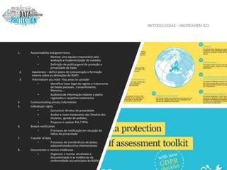 METODOLOGIAS – ABORDAGEM ICO
1. Accountability and governance
• Nomear uma equipa responsável pela
avaliação e implementação de medidas
• Definição de política geral de proteção e
privacidade de Dado
2. Awareness – definir plano de comunicação e formação
interna sobre as alterações do RGPD
3. Informatiom you hold - Key areas to consider
• Identificar base legal do registo e tratamento
de Dados pessoais , Consentimento,
Menores,…
• Auditoria de informação relativo a dados
registados e respetivo tratamento
4. Communicating privacy information
5. Individuals' rights
• Comunicar direitos de privacidade
• Avaliar e rever tratamento dos Direitos dos
titulares, gestão de pedidos,
• Preparar e realizar PIA / DPIA
6. Breach notification
• Processos de notificação em situação de
falhas de privacidade
7. Transfer of data
• Processos de transferência de dados,
subscontratados e/ou internacionais
8. Documentar e manter evidências -
• Organizar e manter atualizada a
documentação e as evidências da
conformidade aos princípios do RGPD.
 