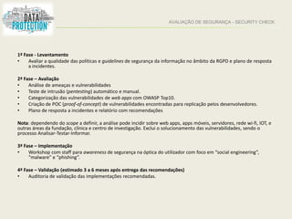 AVALIAÇÃO DE SEGURANÇA - SECURITY CHECK
1ª Fase - Levantamento
• Avaliar a qualidade das políticas e guidelines de segurança da informação no âmbito da RGPD e plano de resposta
a incidentes.
2ª Fase – Avaliação
• Análise de ameaças e vulnerabilidades
• Teste de intrusão (pentesting) automático e manual.
• Categorização das vulnerabilidades de web apps com OWASP Top10.
• Criação de POC (proof-of-concept) de vulnerabilidades encontradas para replicação pelos desenvolvedores.
• Plano de resposta a incidentes e relatório com recomendações
Nota: dependendo do scope a definir, a análise pode incidir sobre web apps, apps móveis, servidores, rede wi-fi, IOT, e
outras áreas da fundação, clínica e centro de investigação. Exclui o solucionamento das vulnerabilidades, sendo o
processo Analisar-Testar-Informar.
3ª Fase – Implementação
• Workshop com staff para awareness de segurança na óptica do utilizador com foco em “social engineering”,
“malware” e “phishing”.
4ª Fase – Validação (estimado 3 a 6 meses após entrega das recomendações)
• Auditoria de validação das implementações recomendadas.
 