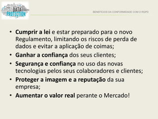 BENEFÍCIOS DA CONFORMIDADE COM O RGPD
• Cumprir a lei e estar preparado para o novo
Regulamento, limitando os riscos de perda de
dados e evitar a aplicação de coimas;
• Ganhar a confiança dos seus clientes;
• Segurança e confiança no uso das novas
tecnologias pelos seus colaboradores e clientes;
• Proteger a imagem e a reputação da sua
empresa;
• Aumentar o valor real perante o Mercado!
 
