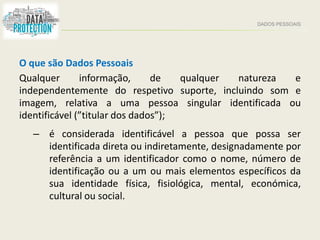 DADOS PESSOAIS
O que são Dados Pessoais
Qualquer informação, de qualquer natureza e
independentemente do respetivo suporte, incluindo som e
imagem, relativa a uma pessoa singular identificada ou
identificável (”titular dos dados”);
– é considerada identificável a pessoa que possa ser
identificada direta ou indiretamente, designadamente por
referência a um identificador como o nome, número de
identificação ou a um ou mais elementos específicos da
sua identidade física, fisiológica, mental, económica,
cultural ou social.
 