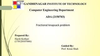 GANDHINAGAR INSTITUTE OF TECHNOLOGY
Computer Engineering Department
ADA (2150703)
Fractional knapsack problem
Prepared By:
Harsh Kothari
(170120107066)
Guided By:
Prof. Kiran Shah
 