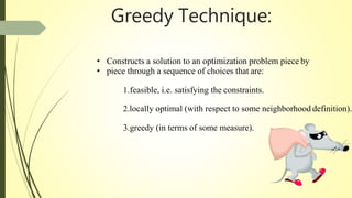 • Constructs a solution to an optimization problem piece by
• piece through a sequence of choices that are:
1.feasible, i.e. satisfying the constraints.
2.locally optimal (with respect to some neighborhood definition).
3.greedy (in terms of some measure).
Greedy Technique:
 