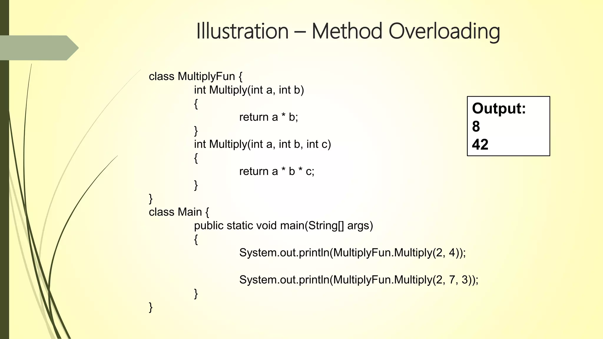Illustration – Method Overloading
class MultiplyFun {
int Multiply(int a, int b)
{
return a * b;
}
int Multiply(int a, int b, int c)
{
return a * b * c;
}
}
class Main {
public static void main(String[] args)
{
System.out.println(MultiplyFun.Multiply(2, 4));
System.out.println(MultiplyFun.Multiply(2, 7, 3));
}
}
Output:
8
42
 