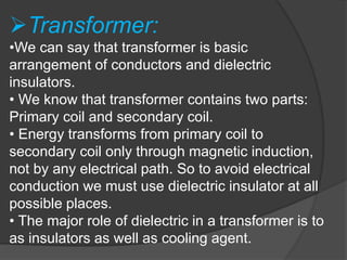 Transformer:
•We can say that transformer is basic
arrangement of conductors and dielectric
insulators.
• We know that transformer contains two parts:
Primary coil and secondary coil.
• Energy transforms from primary coil to
secondary coil only through magnetic induction,
not by any electrical path. So to avoid electrical
conduction we must use dielectric insulator at all
possible places.
• The major role of dielectric in a transformer is to
as insulators as well as cooling agent.
 