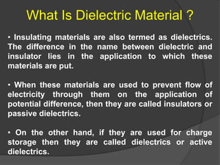 • Insulating materials are also termed as dielectrics.
The difference in the name between dielectric and
insulator lies in the application to which these
materials are put.
• When these materials are used to prevent flow of
electricity through them on the application of
potential difference, then they are called insulators or
passive dielectrics.
• On the other hand, if they are used for charge
storage then they are called dielectrics or active
dielectrics.
What Is Dielectric Material ?
 