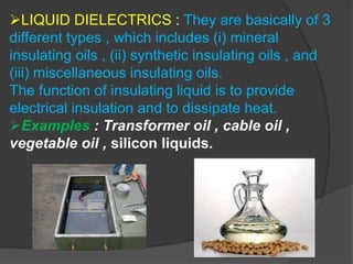 LIQUID DIELECTRICS : They are basically of 3
different types , which includes (i) mineral
insulating oils , (ii) synthetic insulating oils , and
(iii) miscellaneous insulating oils.
The function of insulating liquid is to provide
electrical insulation and to dissipate heat.
Examples : Transformer oil , cable oil ,
vegetable oil , silicon liquids.
 