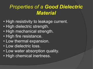 • High resistivity to leakage current.
• High dielectric strength.
• High mechanical strength.
• High fire resistance.
• Low thermal expansion.
• Low dielectric loss.
• Low water absorption quality.
• High chemical inertness.
Properties of a Good Dielectric
Material
 
