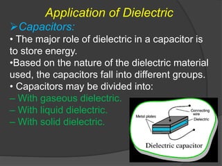 Application of Dielectric
Capacitors:
• The major role of dielectric in a capacitor is
to store energy.
•Based on the nature of the dielectric material
used, the capacitors fall into different groups.
• Capacitors may be divided into:
– With gaseous dielectric.
– With liquid dielectric.
– With solid dielectric.
 