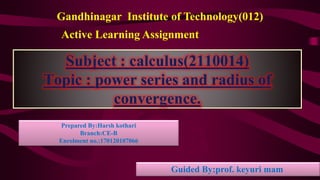Subject : calculus(2110014)
Topic : power series and radius of
convergence.
Gandhinagar Institute of Technology(012)
Active Learning Assignment
Guided By:prof. keyuri mam
Prepared By:Harsh kothari
Branch:CE-B
Enrolment no.:170120107066
 