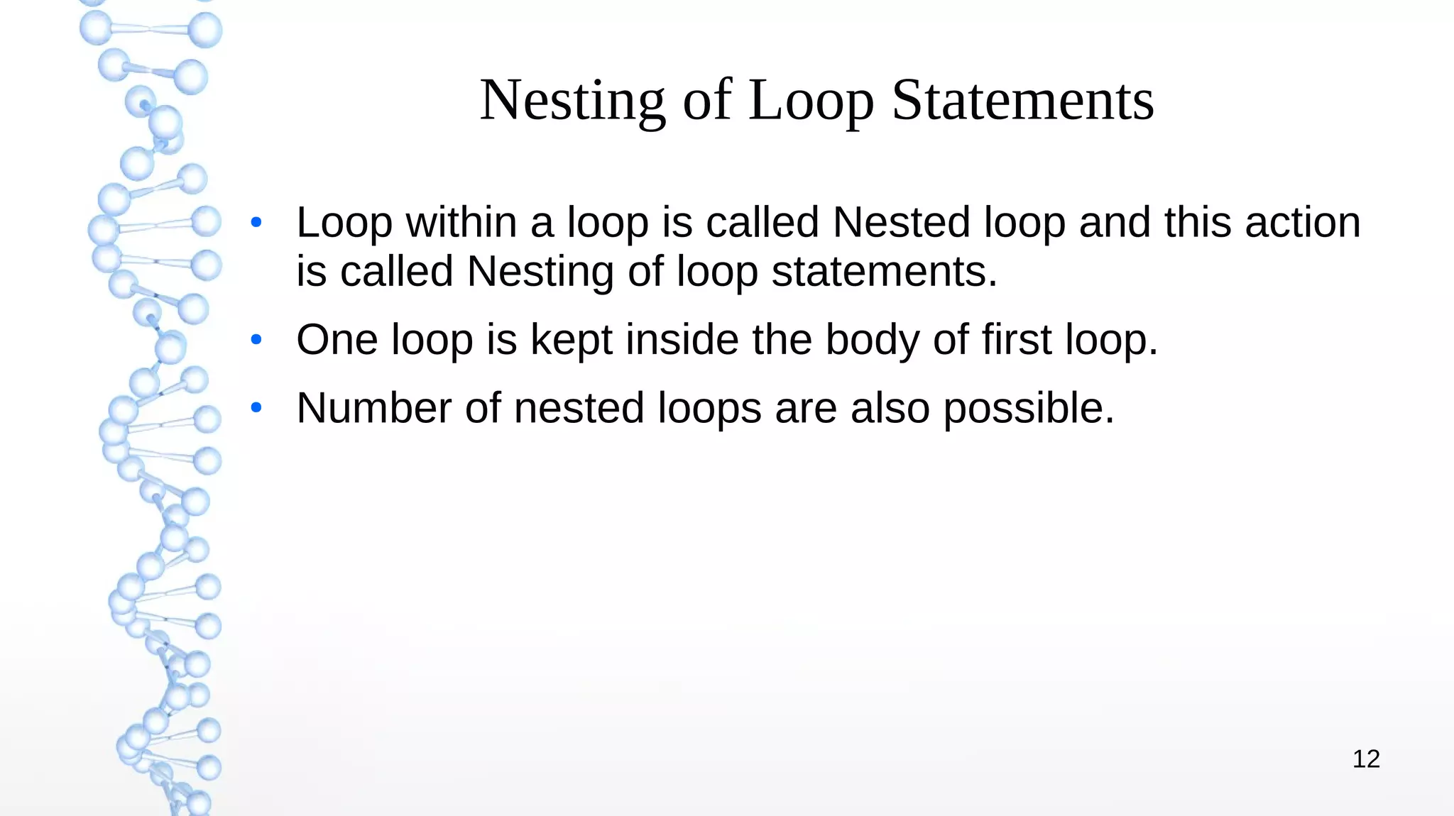 12
Nesting of Loop Statements
●
Loop within a loop is called Nested loop and this action
is called Nesting of loop statements.
●
One loop is kept inside the body of first loop.
●
Number of nested loops are also possible.
 